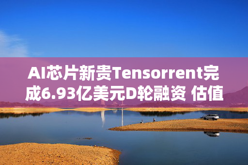 AI芯片新贵Tensorrent完成6.93亿美元D轮融资 估值达26亿美元