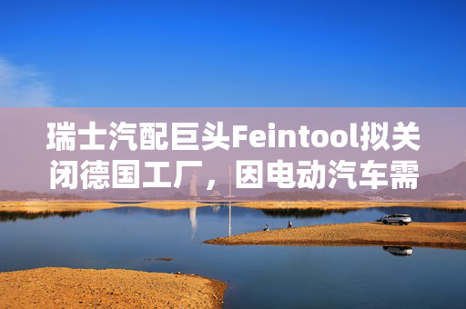 瑞士汽配巨头Feintool拟关闭德国工厂，因电动汽车需求疲软