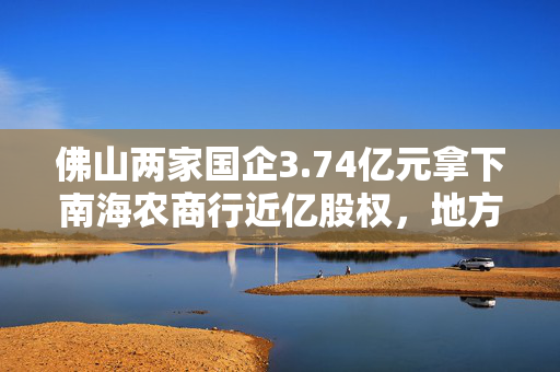 佛山两家国企3.74亿元拿下南海农商行近亿股权，地方国资频频“加码”中小银行