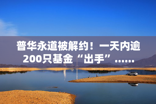 普华永道被解约！一天内逾200只基金“出手”......