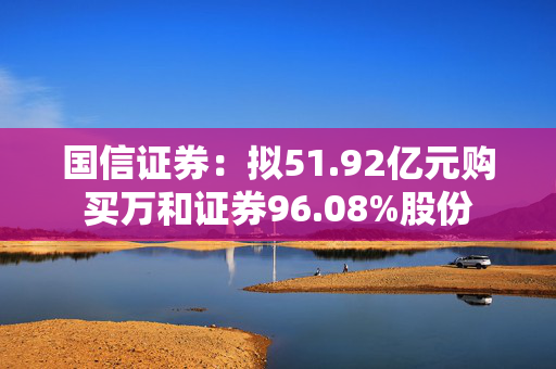 国信证券：拟51.92亿元购买万和证券96.08%股份