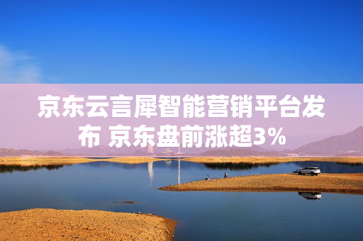 京东云言犀智能营销平台发布 京东盘前涨超3%