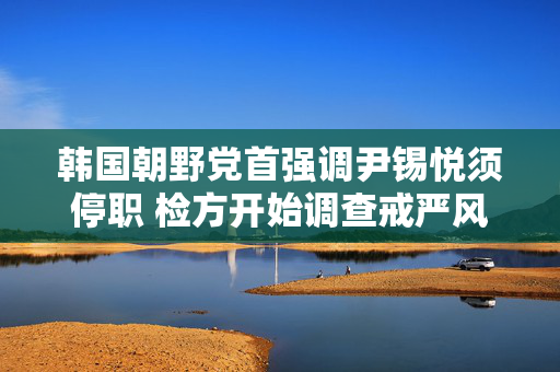 韩国朝野党首强调尹锡悦须停职 检方开始调查戒严风波