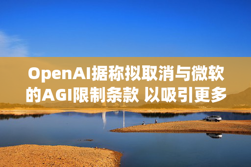 OpenAI据称拟取消与微软的AGI限制条款 以吸引更多投资