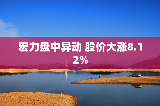 宏力盘中异动 股价大涨8.12%