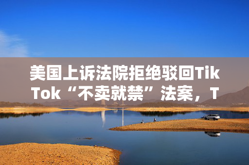 美国上诉法院拒绝驳回TikTok“不卖就禁”法案，TikTok回应