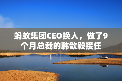 蚂蚁集团CEO换人，做了9个月总裁的韩歆毅接任