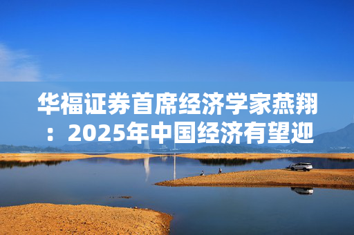 华福证券首席经济学家燕翔：2025年中国经济有望迎来更多向上向好发展机遇