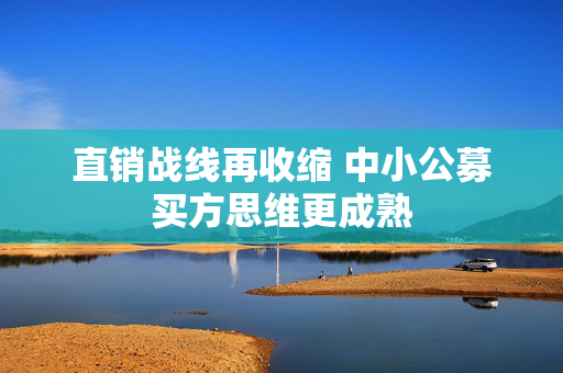 直销战线再收缩 中小公募买方思维更成熟