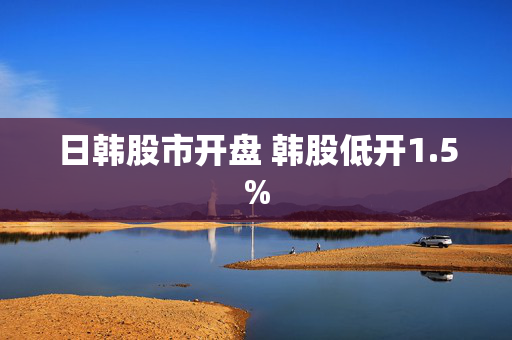 日韩股市开盘 韩股低开1.5%