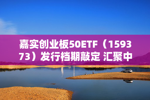 嘉实创业板50ETF（159373）发行档期敲定 汇聚中国经济新质动能