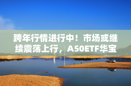 跨年行情进行中！市场或继续震荡上行，A50ETF华宝（159596）涨0.27%