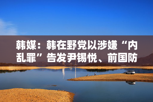 韩媒：韩在野党以涉嫌“内乱罪”告发尹锡悦、前国防部长官等人，检方接手调查