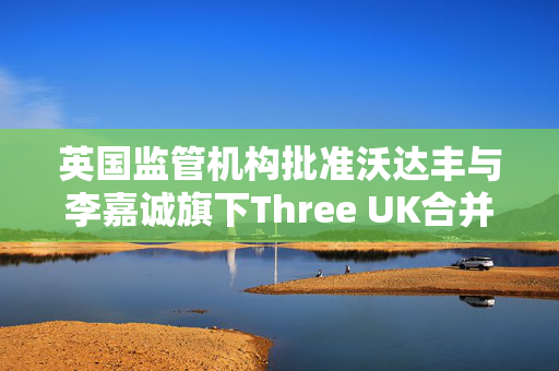 英国监管机构批准沃达丰与李嘉诚旗下Three UK合并