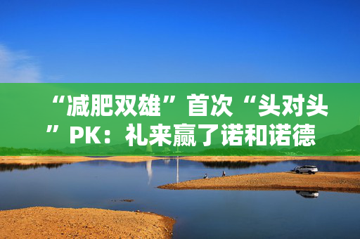 “减肥双雄”首次“头对头”PK：礼来赢了诺和诺德，高盛：市场早就知道了