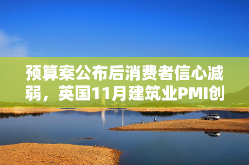 预算案公布后消费者信心减弱，英国11月建筑业PMI创五个月来最大跌幅