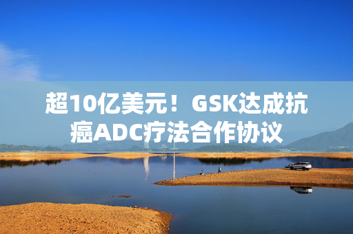 超10亿美元！GSK达成抗癌ADC疗法合作协议