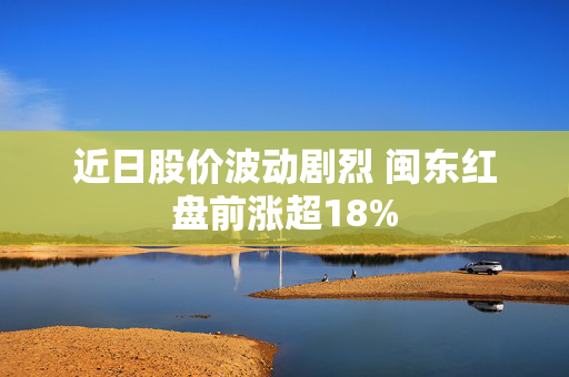 近日股价波动剧烈 闽东红盘前涨超18%