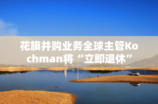 花旗并购业务全球主管Kochman将“立即退休”