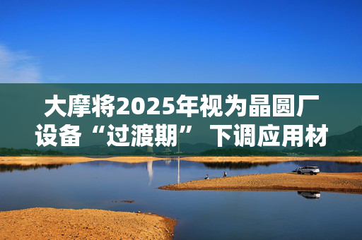 大摩将2025年视为晶圆厂设备“过渡期” 下调应用材料评级