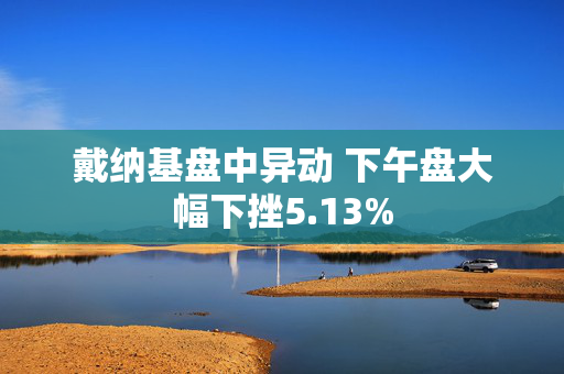 戴纳基盘中异动 下午盘大幅下挫5.13%