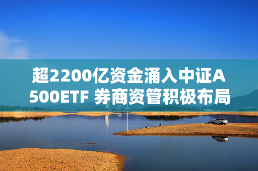 超2200亿资金涌入中证A500ETF 券商资管积极布局新赛道