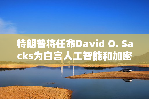 特朗普将任命David O. Sacks为白宫人工智能和加密货币事务负责人