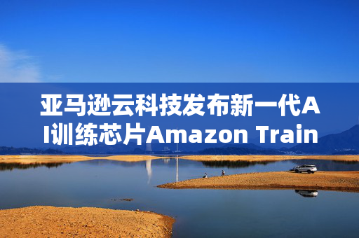 亚马逊云科技发布新一代AI训练芯片Amazon Trainium3