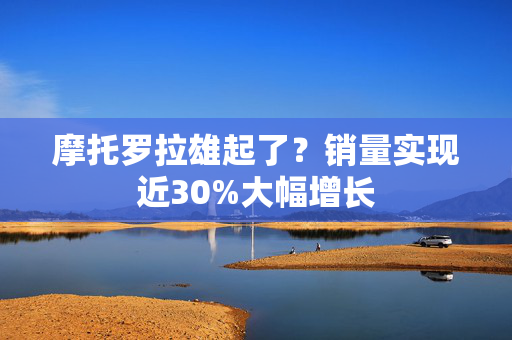 摩托罗拉雄起了？销量实现近30%大幅增长