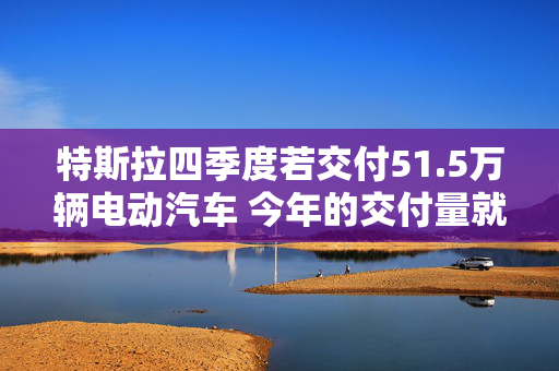 特斯拉四季度若交付51.5万辆电动汽车 今年的交付量就将超过去年