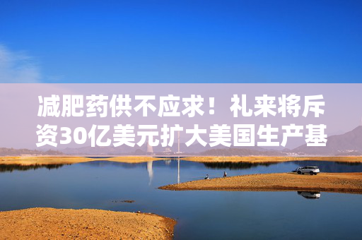 减肥药供不应求！礼来将斥资30亿美元扩大美国生产基地