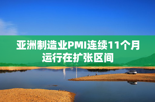 亚洲制造业PMI连续11个月运行在扩张区间