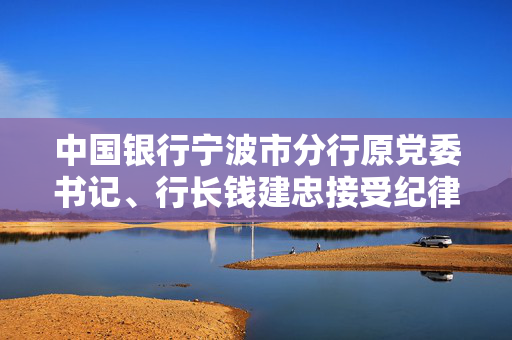 中国银行宁波市分行原党委书记、行长钱建忠接受纪律审查和监察调查