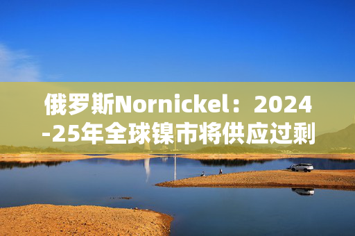 俄罗斯Nornickel：2024-25年全球镍市将供应过剩15万吨