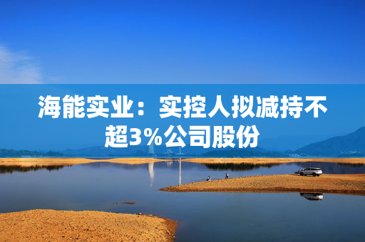 海能实业：实控人拟减持不超3%公司股份