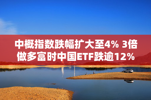 中概指数跌幅扩大至4% 3倍做多富时中国ETF跌逾12%