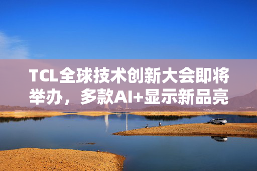 TCL全球技术创新大会即将举办，多款AI+显示新品亮相