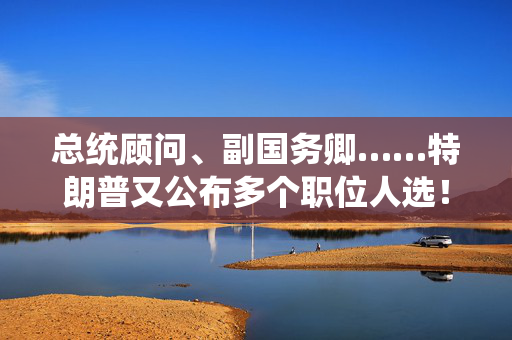 总统顾问、副国务卿……特朗普又公布多个职位人选！“没有计划撤换美联储主席鲍威尔”