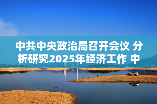 中共中央政治局召开会议 分析研究2025年经济工作 中共中央总书记习近平主持会议