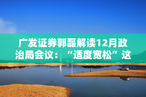 广发证券郭磊解读12月政治局会议：“适度宽松”这一新的信号，将会对增长逻辑形成支持