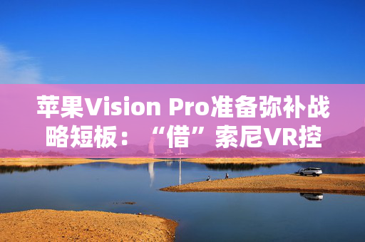 苹果Vision Pro准备弥补战略短板：“借”索尼VR控制器来用