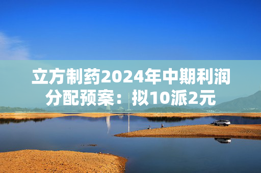 立方制药2024年中期利润分配预案：拟10派2元