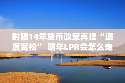 时隔14年货币政策再提“适度宽松” 明年LPR会怎么走？五年期以上或单独调降20-60基点