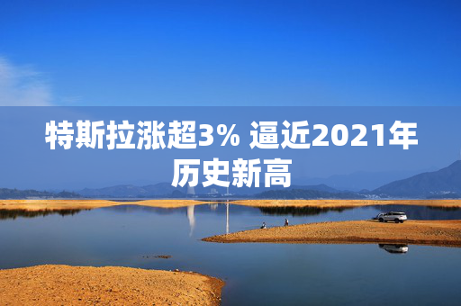 特斯拉涨超3% 逼近2021年历史新高