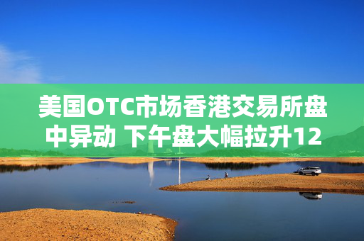 美国OTC市场香港交易所盘中异动 下午盘大幅拉升12.34%