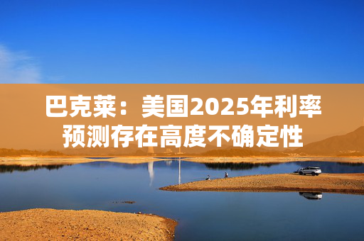 巴克莱：美国2025年利率预测存在高度不确定性