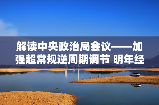 解读中央政治局会议——加强超常规逆周期调节 明年经济工作看点足