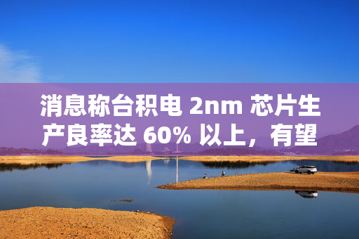 消息称台积电 2nm 芯片生产良率达 60% 以上，有望明年量产