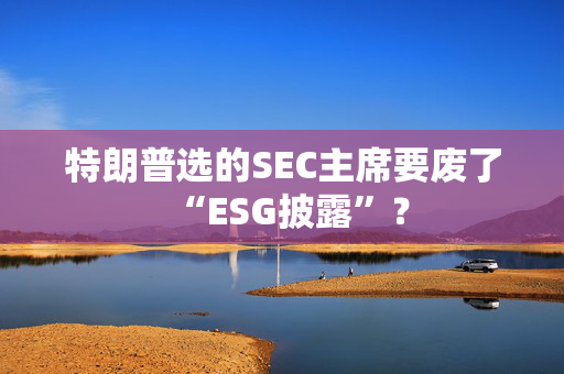 特朗普选的SEC主席要废了“ESG披露”？