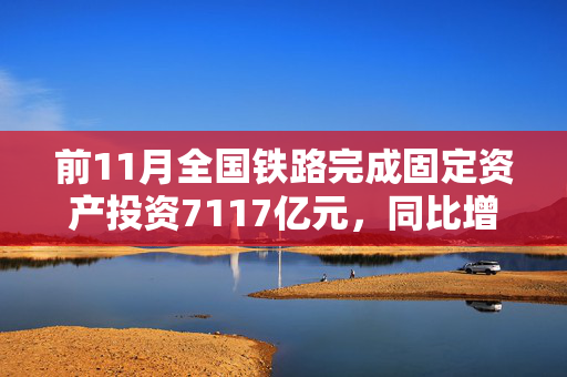 前11月全国铁路完成固定资产投资7117亿元，同比增长11.1%